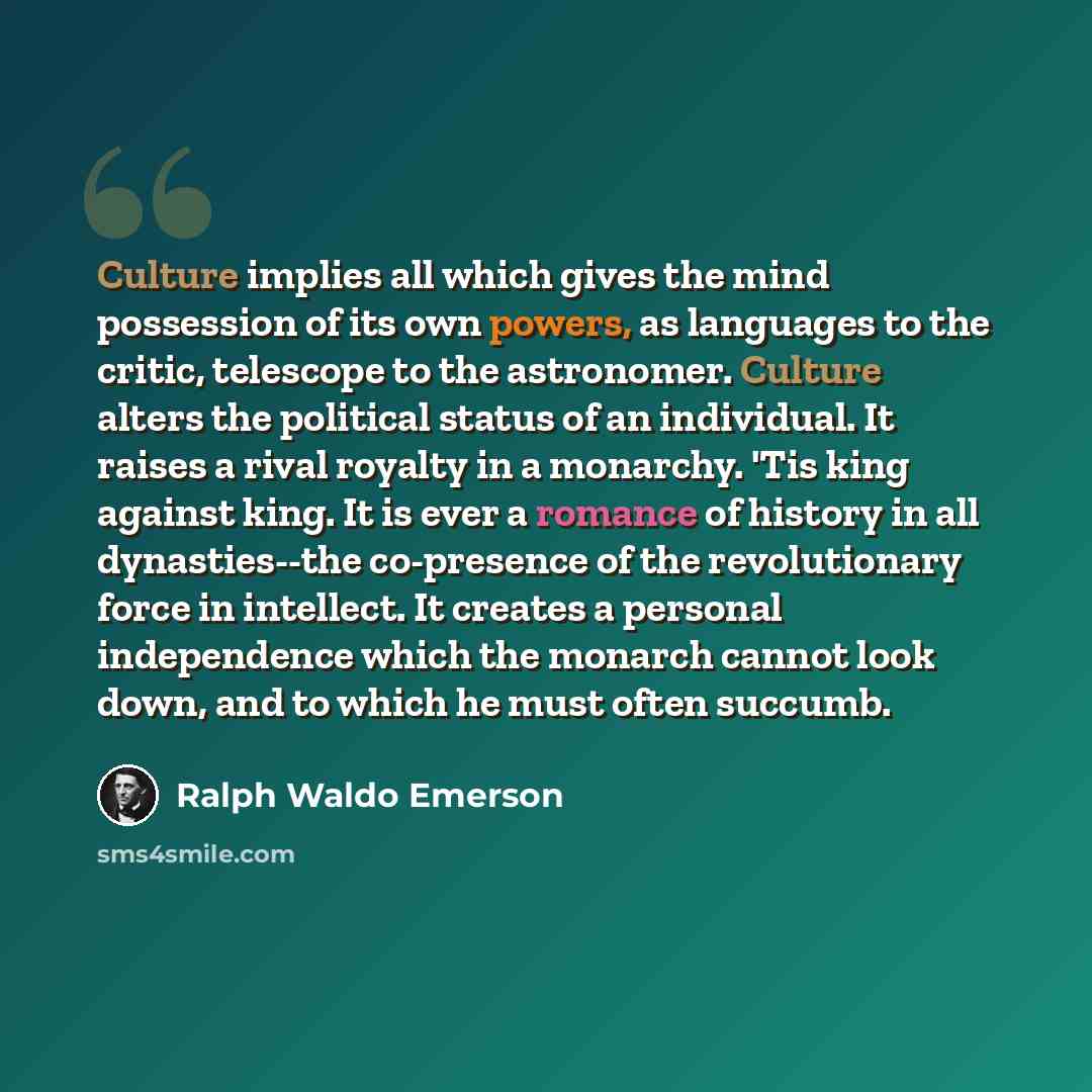 “Culture implies all which gives the mind possession of its own powers, as languages to the critic, telescope to the astronomer. Culture alters the political status of an individual. It raises a rival royalty in a monarchy. 'Tis king against king. It is ever a romance of history in all…” quote by Ralph Waldo Emerson