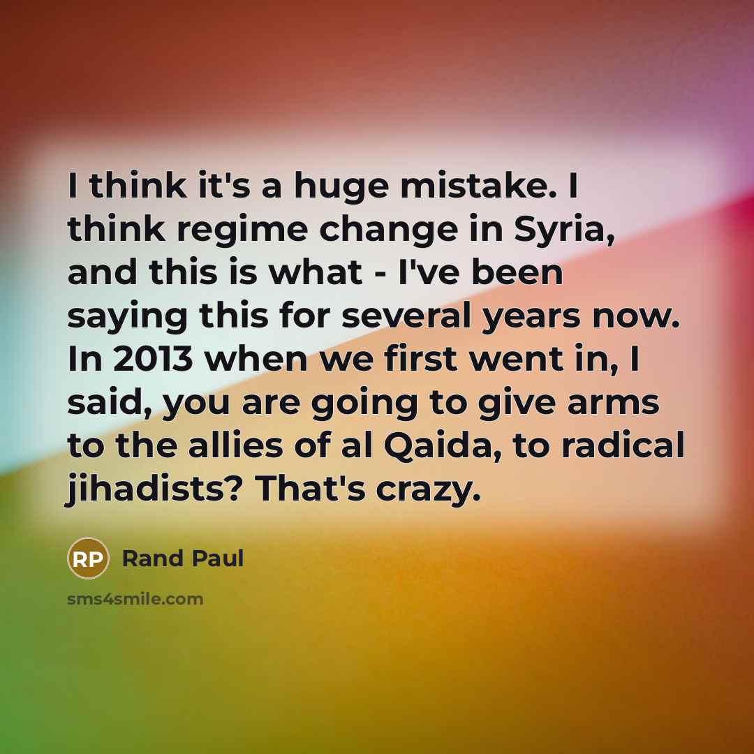 “I think it's a huge mistake. I think regime change in Syria, and this is what - I've been saying this for several years now. In 2013 when we first went in, I said, you are going to give arms to the allies of al Qaida, to radical jihadists? That's crazy.” quote by Rand Paul