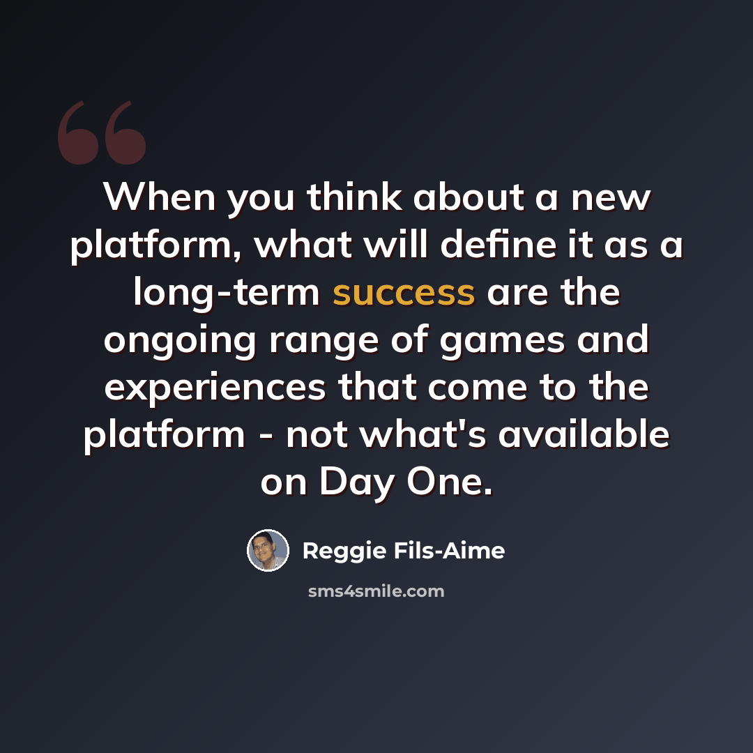 “When you think about a new platform, what will define it as a long-term success are the ongoing range of games and experiences that come to the platform - not what's available on Day One.” quote by Reggie Fils-Aime