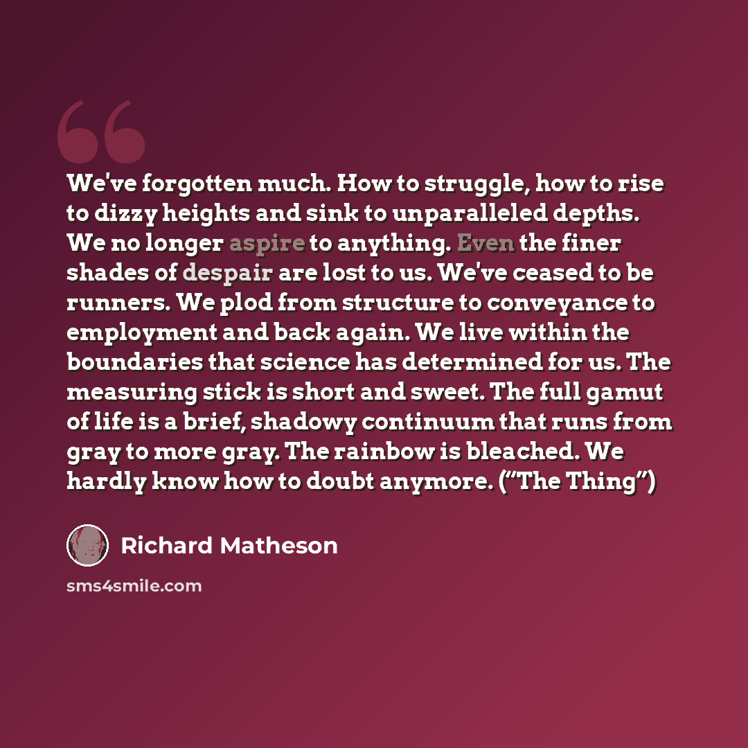 “We've forgotten much. How to struggle, how to rise to dizzy heights and sink to unparalleled depths. We no longer aspire to anything. Even the finer shades of despair are lost to us. We've ceased to be runners. We plod from structure to conveyance to employment and back again. We live within the…” quote by Richard Matheson
