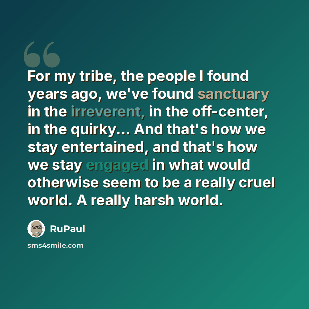 “For my tribe, the people I found years ago, we've found sanctuary in the irreverent, in the off-center, in the quirky... And that's how we stay entertained, and that's how we stay engaged in what would otherwise seem to be a really cruel world. A really harsh world.” quote by RuPaul