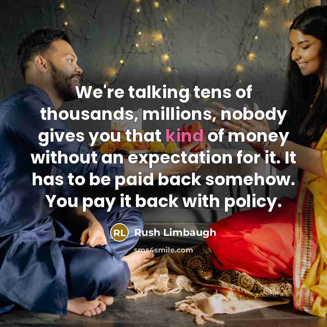 “We're talking tens of thousands, millions, nobody gives you that kind of money without an expectation for it. It has to be paid back somehow. You pay it back with policy.” quote by Rush Limbaugh