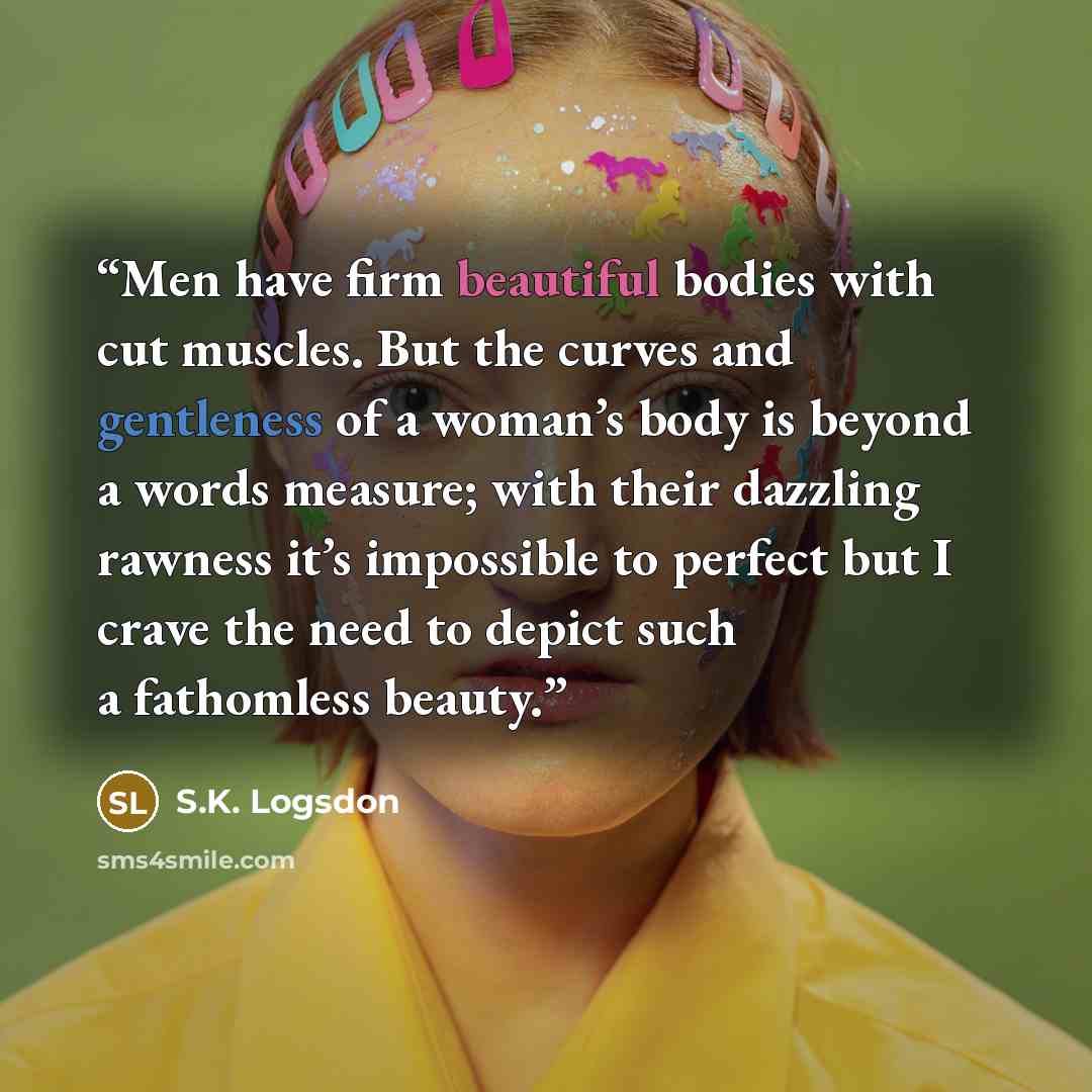 “Men have firm beautiful bodies with cut muscles. But the curves and gentleness of a woman’s body is beyond a words measure; with their dazzling rawness it’s impossible to perfect but I crave the need to depict such a fathomless beauty.” quote by S.K. Logsdon