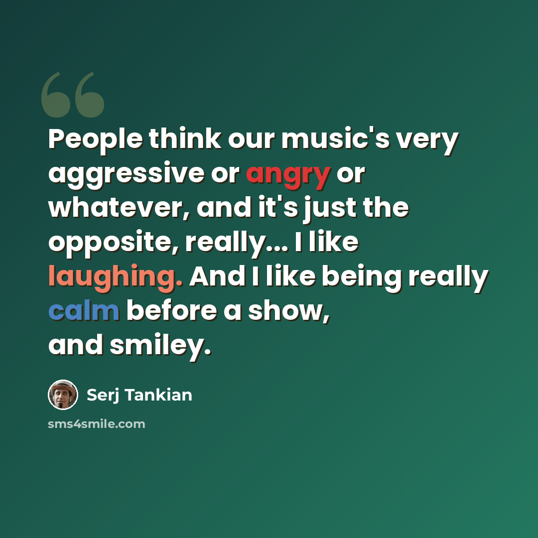 “People think our music's very aggressive or angry or whatever, and it's just the opposite, really... I like laughing. And I like being really calm before a show, and smiley.” quote by Serj Tankian