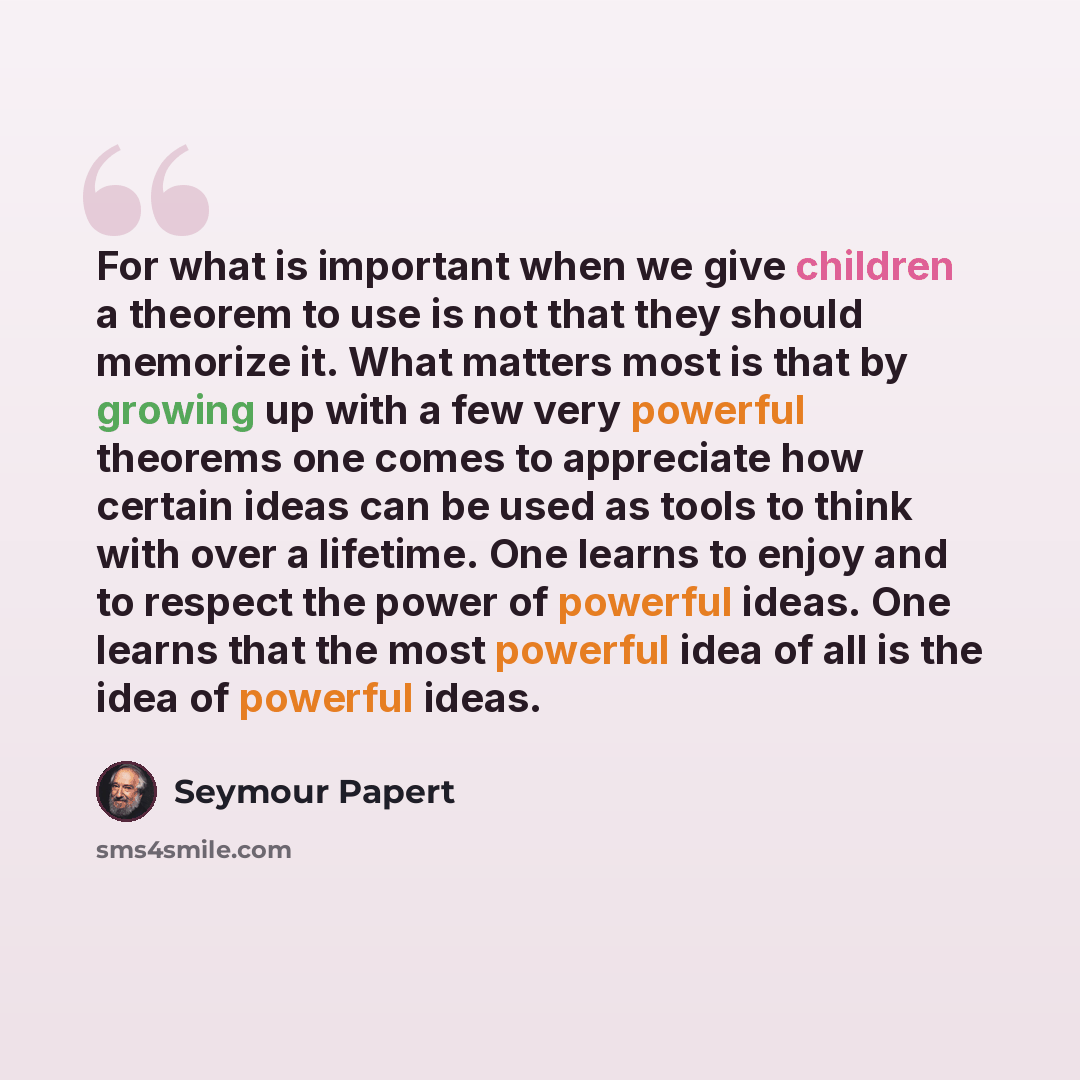 “For what is important when we give children a theorem to use is not that they should memorize it. What matters most is that by growing up with a few very powerful theorems one comes to appreciate how certain ideas can be used as tools to think with over a lifetime. One learns to enjoy and to…” quote by Seymour Papert