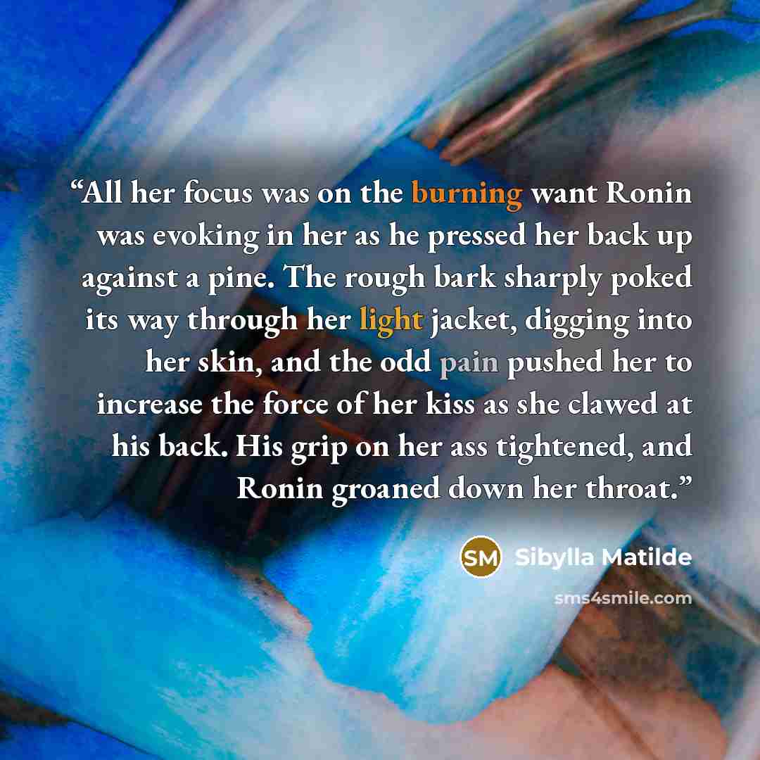 “All her focus was on the burning want Ronin was evoking in her as he pressed her back up against a pine. The rough bark sharply poked its way through her light jacket, digging into her skin, and the odd pain pushed her to increase the force of her kiss as she clawed at his back. His grip on her…” quote by Sibylla Matilde