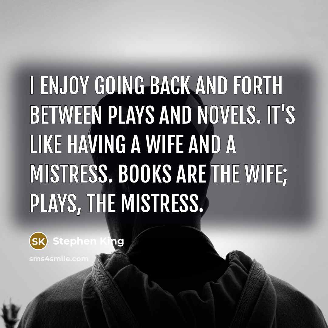 “I enjoy going back and forth between plays and novels. It's like having a wife and a mistress. Books are the wife; plays, the mistress.” quote by Stephen King