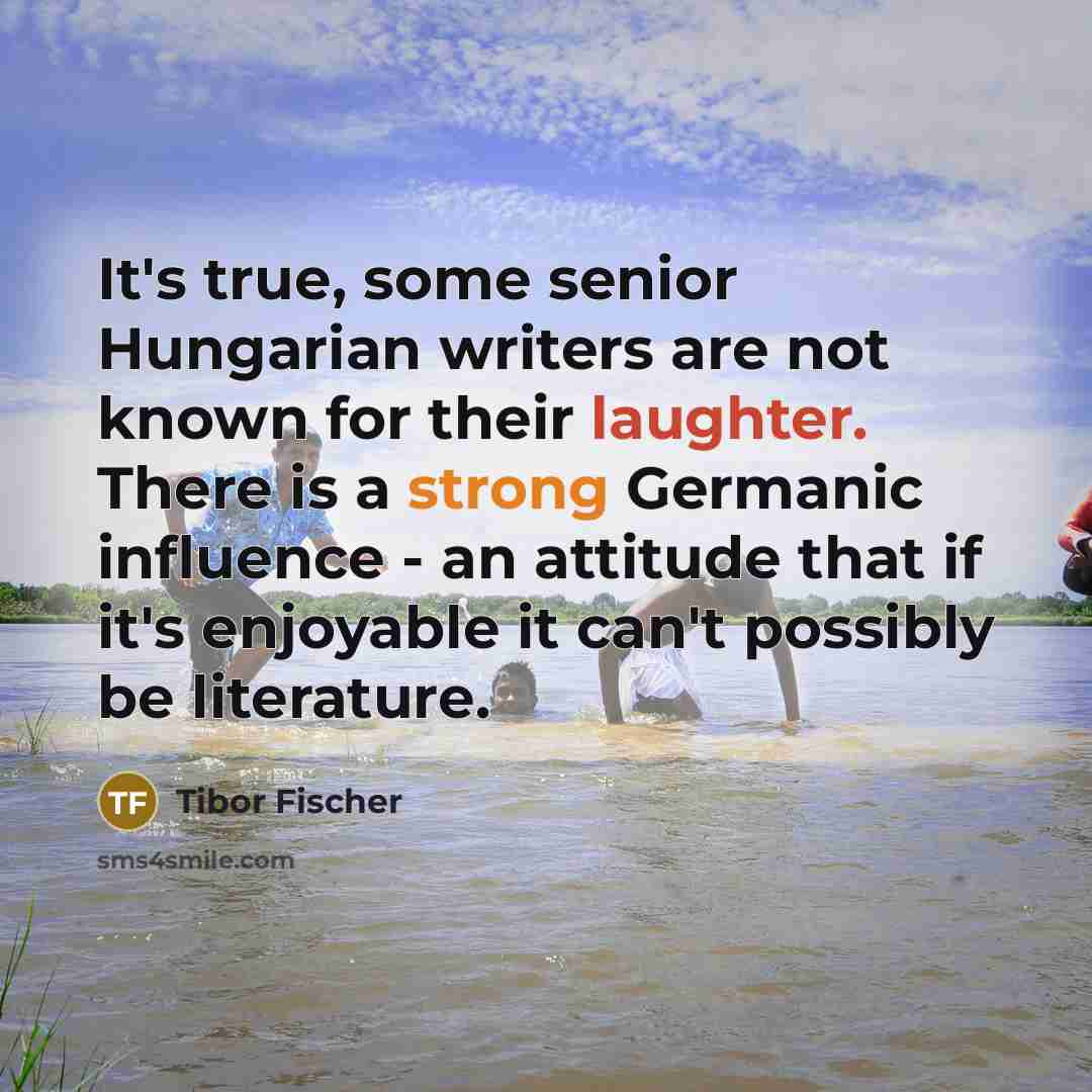 “It's true, some senior Hungarian writers are not known for their laughter. There is a strong Germanic influence - an attitude that if it's enjoyable it can't possibly be literature.” quote by Tibor Fischer