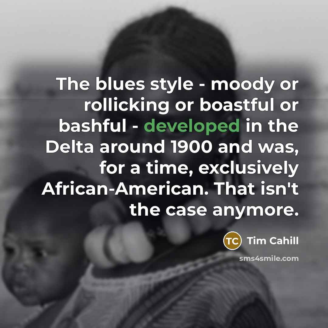“The blues style - moody or rollicking or boastful or bashful - developed in the Delta around 1900 and was, for a time, exclusively African-American. That isn't the case anymore.” quote by Tim Cahill