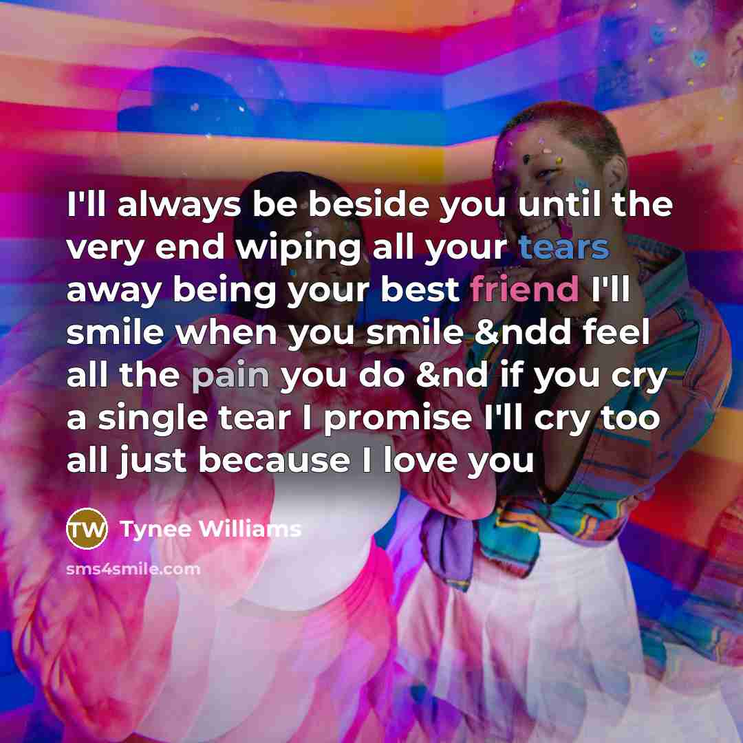 “I'll always be beside you until the very end wiping all your tears away being your best friend I'll smile when you smile &ndd feel all the pain you do &nd if you cry a single tear I promise I'll cry too all just because I love you” quote by Tynee Williams