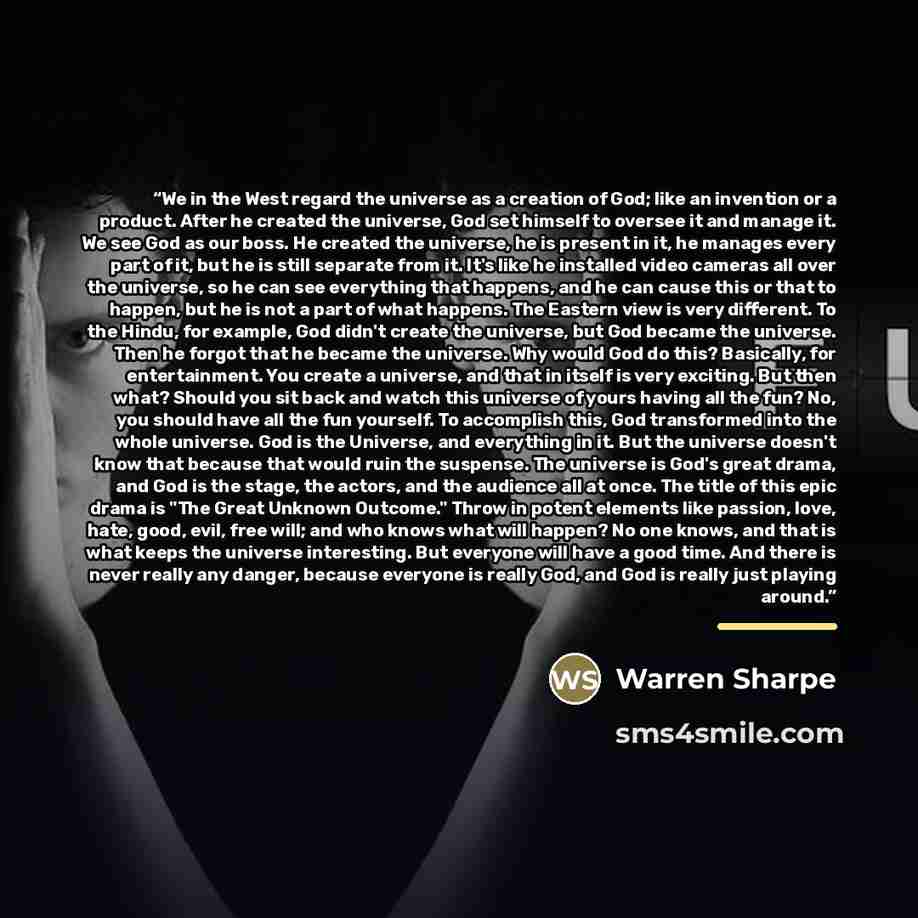 “We in the West regard the universe as a creation of God; like an invention or a product. After he created the universe, God set himself to oversee it and manage it. We see God as our boss. He created the universe, he is present in it, he manages every part of it, but he is still separate from it…” quote by Warren Sharpe