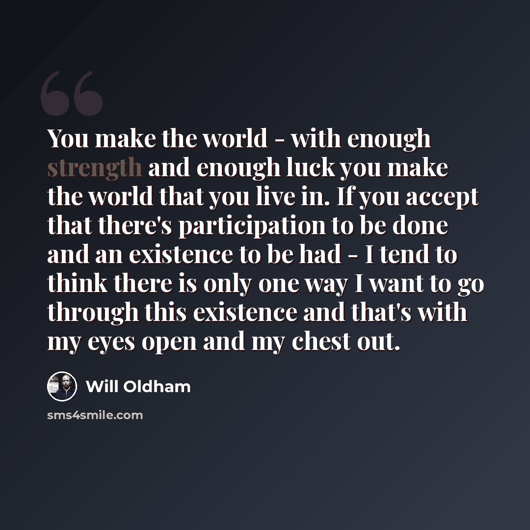 “You make the world - with enough strength and enough luck you make the world that you live in. If you accept that there's participation to be done and an existence to be had - I tend to think there is only one way I want to go through this existence and that's with my eyes open and my chest out.” quote by Will Oldham