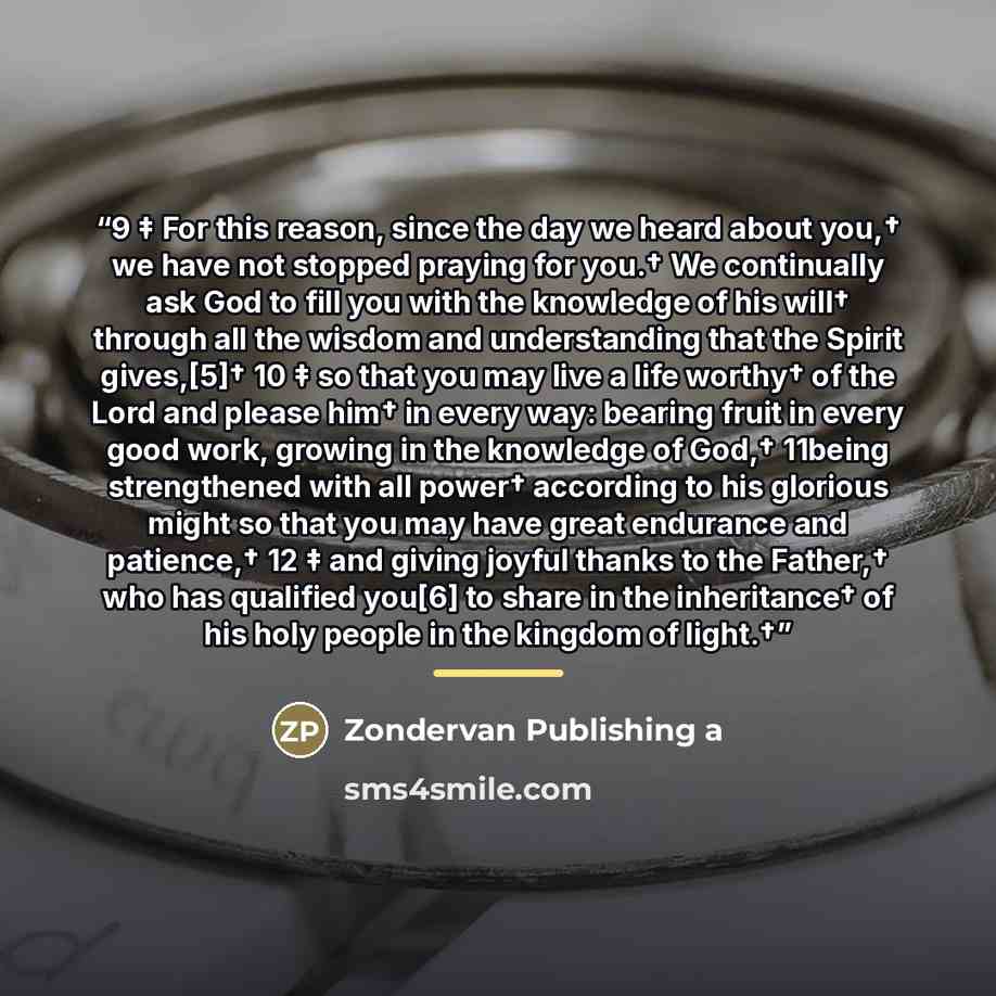 “9 ‡ For this reason, since the day we heard about you,† we have not stopped praying for you.† We continually ask God to fill you with the knowledge of his will† through all the wisdom and understanding that the Spirit gives,[5]† 10 ‡ so that you may live a life worthy† of the Lord and please him†…” quote by Anonymous