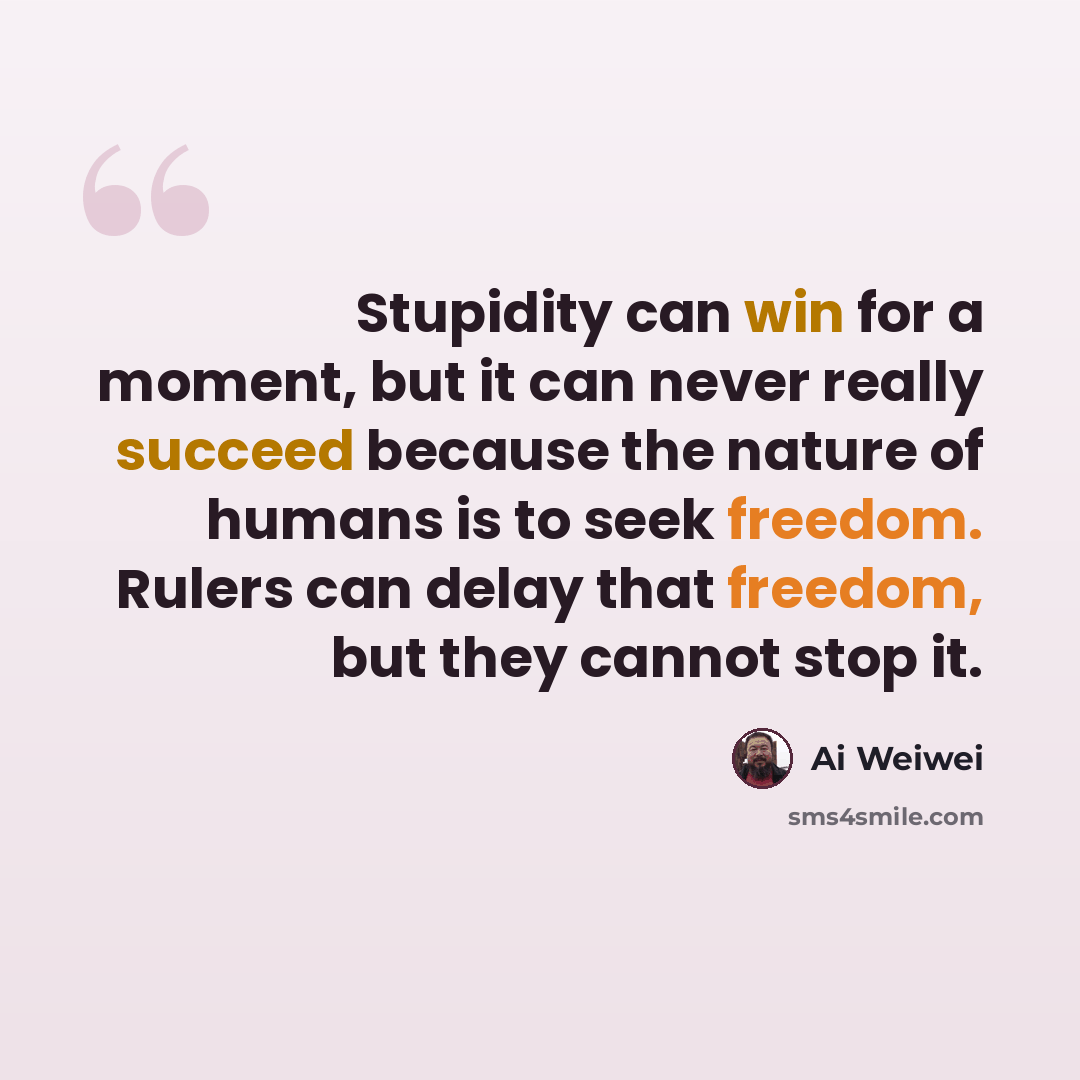 “Stupidity can win for a moment, but it can never really succeed because the nature of humans is to seek freedom. Rulers can delay that freedom, but they cannot stop it.” quote by Ai Weiwei