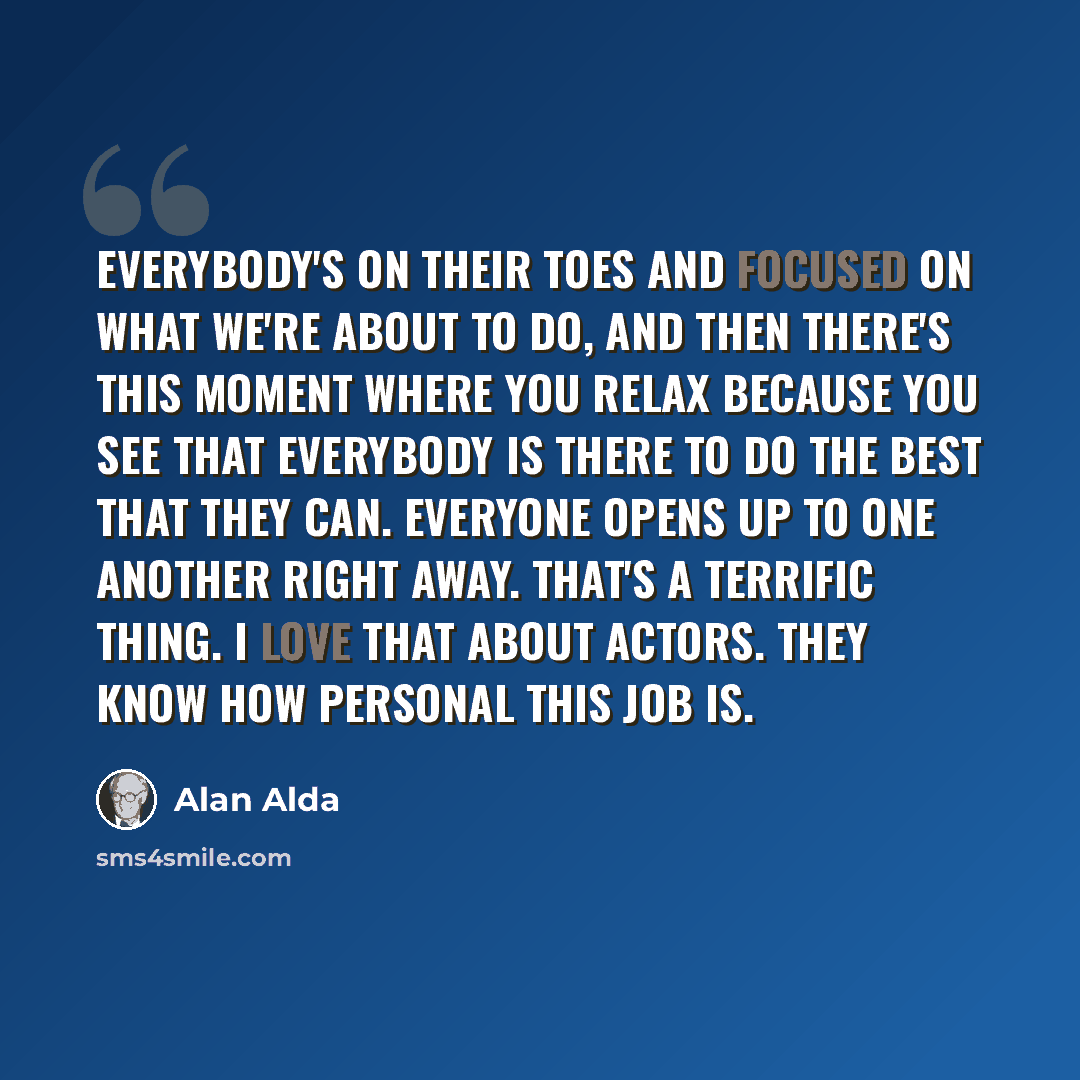 “Everybody's on their toes and focused on what we're about to do, and then there's this moment where you relax because you see that everybody is there to do the best that they can. Everyone opens up to one another right away. That's a terrific thing. I love that about actors. They know how personal…” quote by Alan Alda