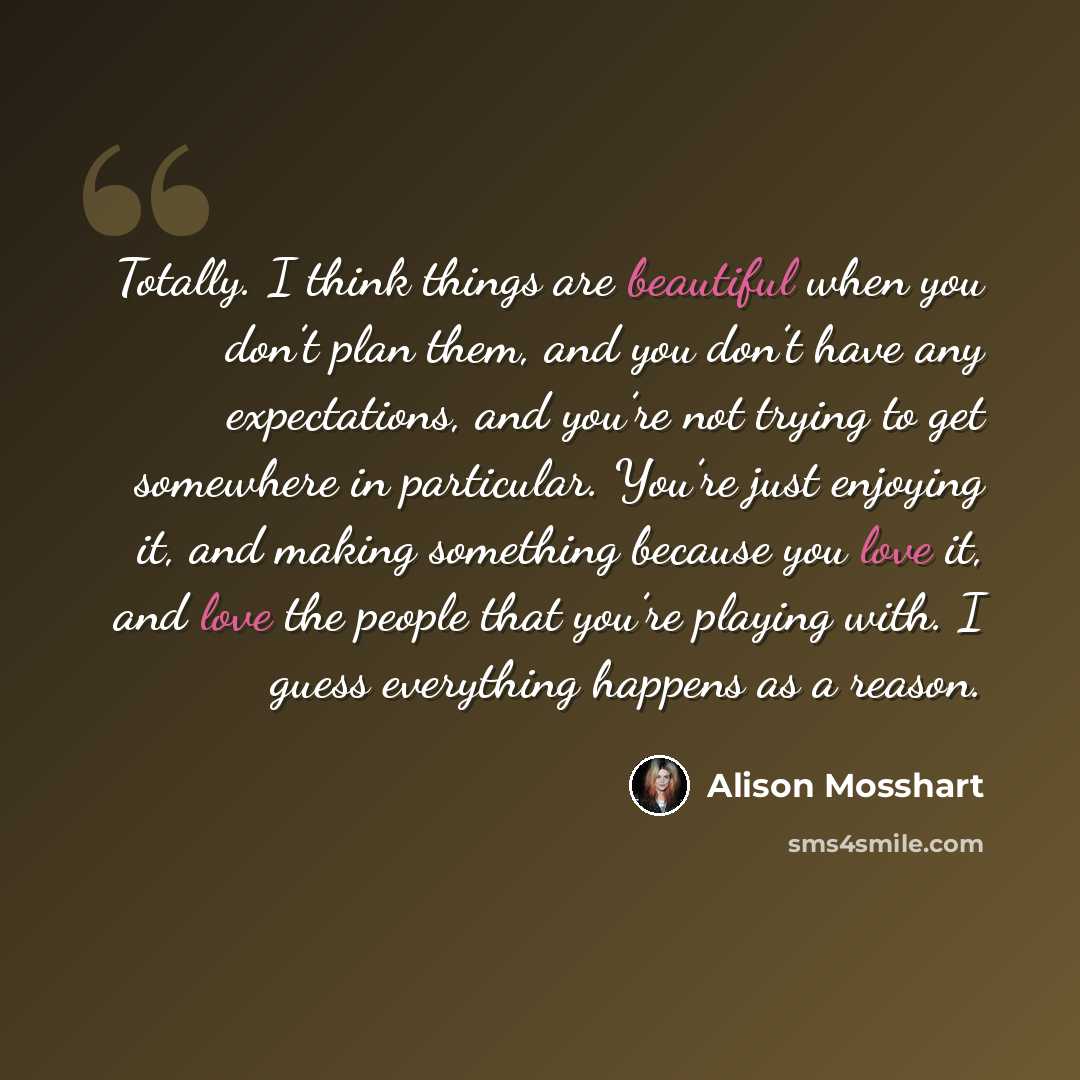“Totally. I think things are beautiful when you don’t plan them, and you don’t have any expectations, and you’re not trying to get somewhere in particular. You’re just enjoying it, and making something because you love it, and love the people that you’re playing with. I guess everything happens as…” quote by Alison Mosshart