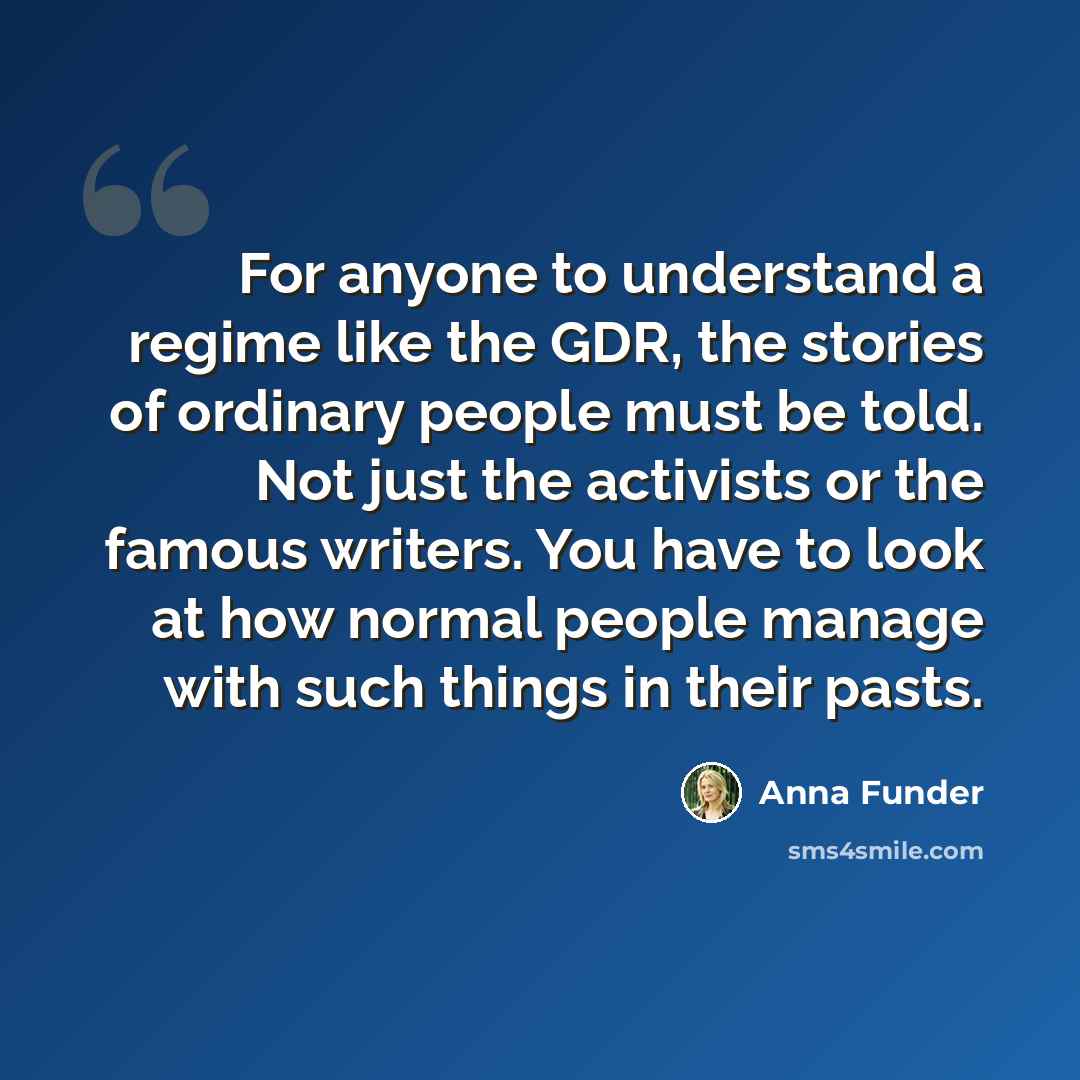 “For anyone to understand a regime like the GDR, the stories of ordinary people must be told. Not just the activists or the famous writers. You have to look at how normal people manage with such things in their pasts.” quote by Anna Funder