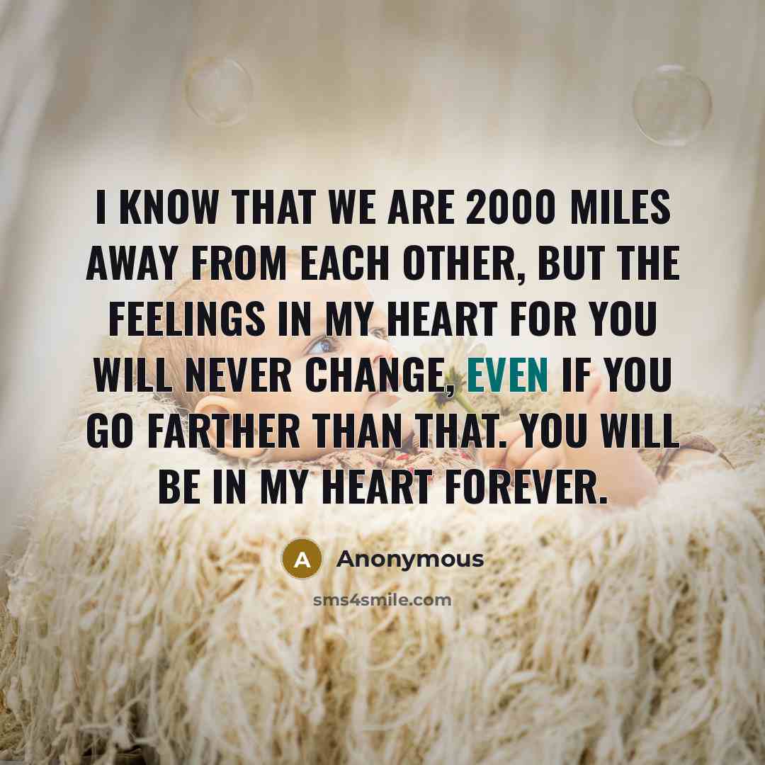 “I know that we are 2000 miles away from each other, but the feelings in my heart for you will never change, even if you go farther than that. You will be in my heart forever.” quote by Anonymous