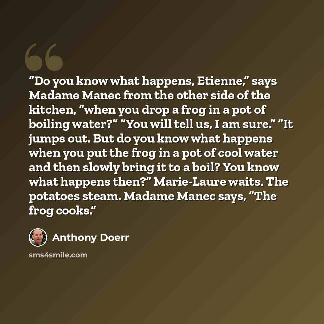 “Do you know what happens, Etienne,” says Madame Manec from the other side of the kitchen, “when you drop a frog in a pot of boiling water?” “You will tell us, I am sure.” “It jumps out. But do you know what happens when you put the frog in a pot of cool water and then slowly bring it to a boil?…” quote by Anthony Doerr