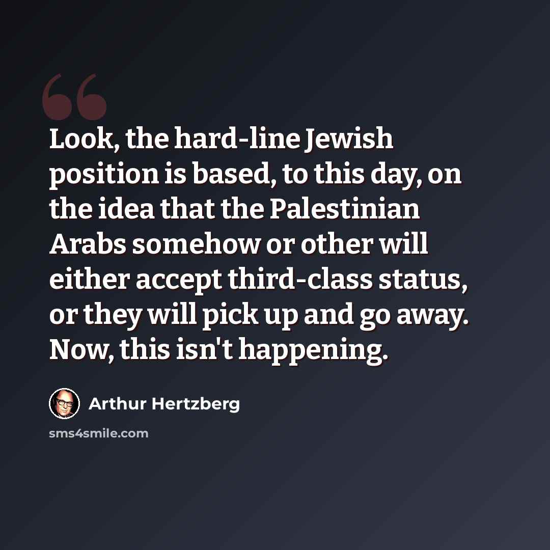 “Look, the hard-line Jewish position is based, to this day, on the idea that the Palestinian Arabs somehow or other will either accept third-class status, or they will pick up and go away. Now, this isn't happening.” quote by Arthur Hertzberg