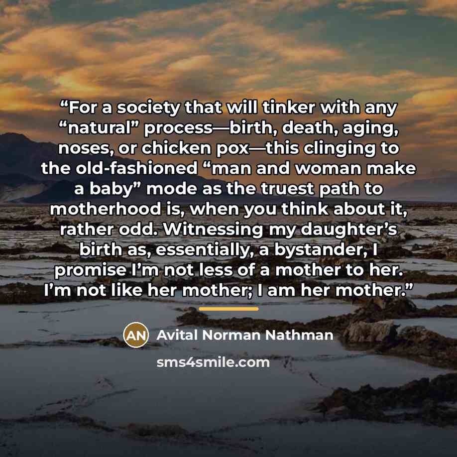 “For a society that will tinker with any “natural” process—birth, death, aging, noses, or chicken pox—this clinging to the old-fashioned “man and woman make a baby” mode as the truest path to motherhood is, when you think about it, rather odd. Witnessing my daughter’s birth as, essentially, a…” quote by Avital Norman Nathman