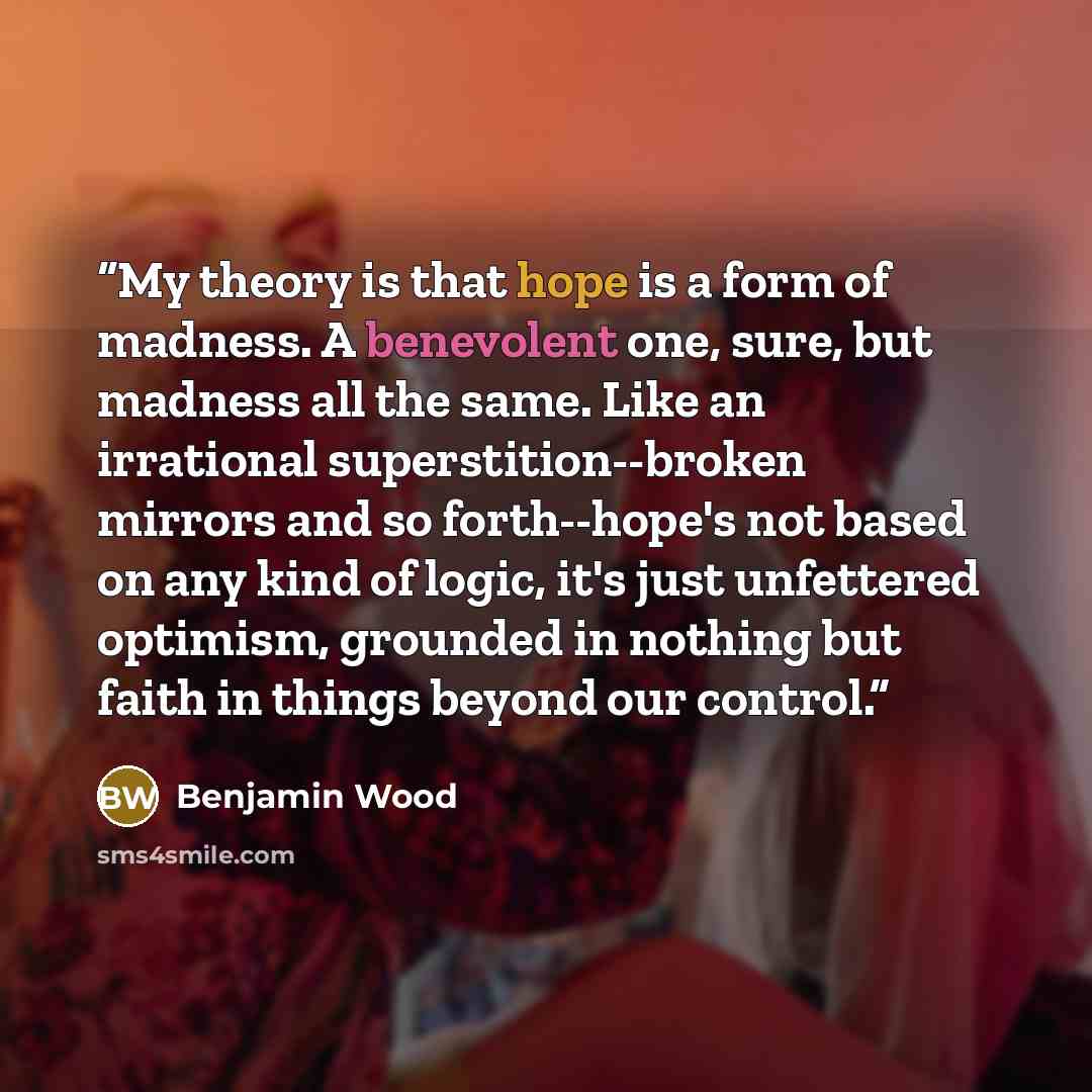 “My theory is that hope is a form of madness. A benevolent one, sure, but madness all the same. Like an irrational superstition--broken mirrors and so forth--hope's not based on any kind of logic, it's just unfettered optimism, grounded in nothing but faith in things beyond our control.” quote by Benjamin Wood