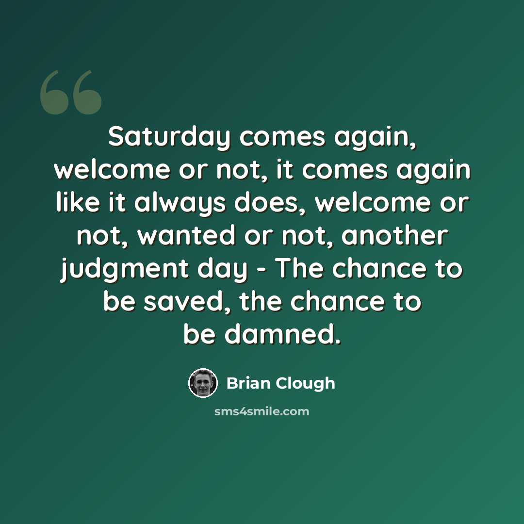 “Saturday comes again, welcome or not, it comes again like it always does, welcome or not, wanted or not, another judgment day - The chance to be saved, the chance to be damned.” quote by Brian Clough