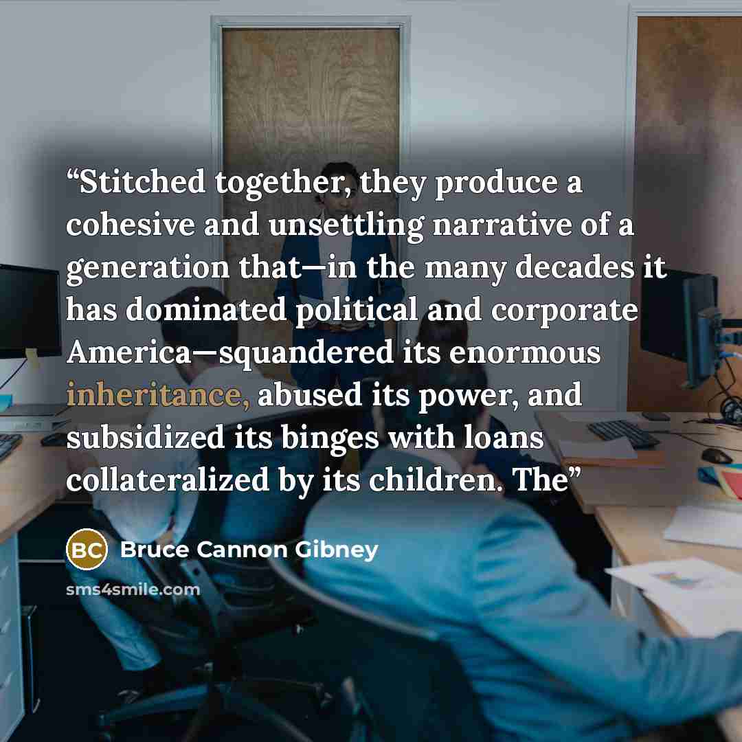 “Stitched together, they produce a cohesive and unsettling narrative of a generation that—in the many decades it has dominated political and corporate America—squandered its enormous inheritance, abused its power, and subsidized its binges with loans collateralized by its children. The” quote by Bruce Cannon Gibney