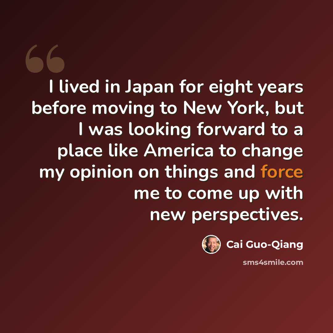 “I lived in Japan for eight years before moving to New York, but I was looking forward to a place like America to change my opinion on things and force me to come up with new perspectives.” quote by Cai Guo-Qiang