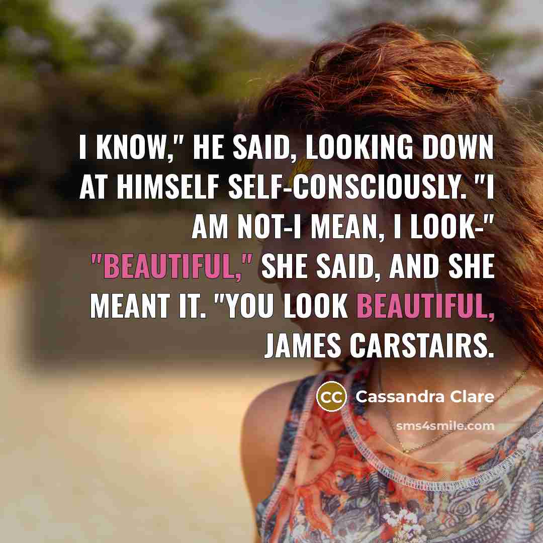 “I know," he said, looking down at himself self-consciously. "I am not-I mean, I look-" "Beautiful," she said, and she meant it. "You look beautiful, James Carstairs.” quote by Cassandra Clare