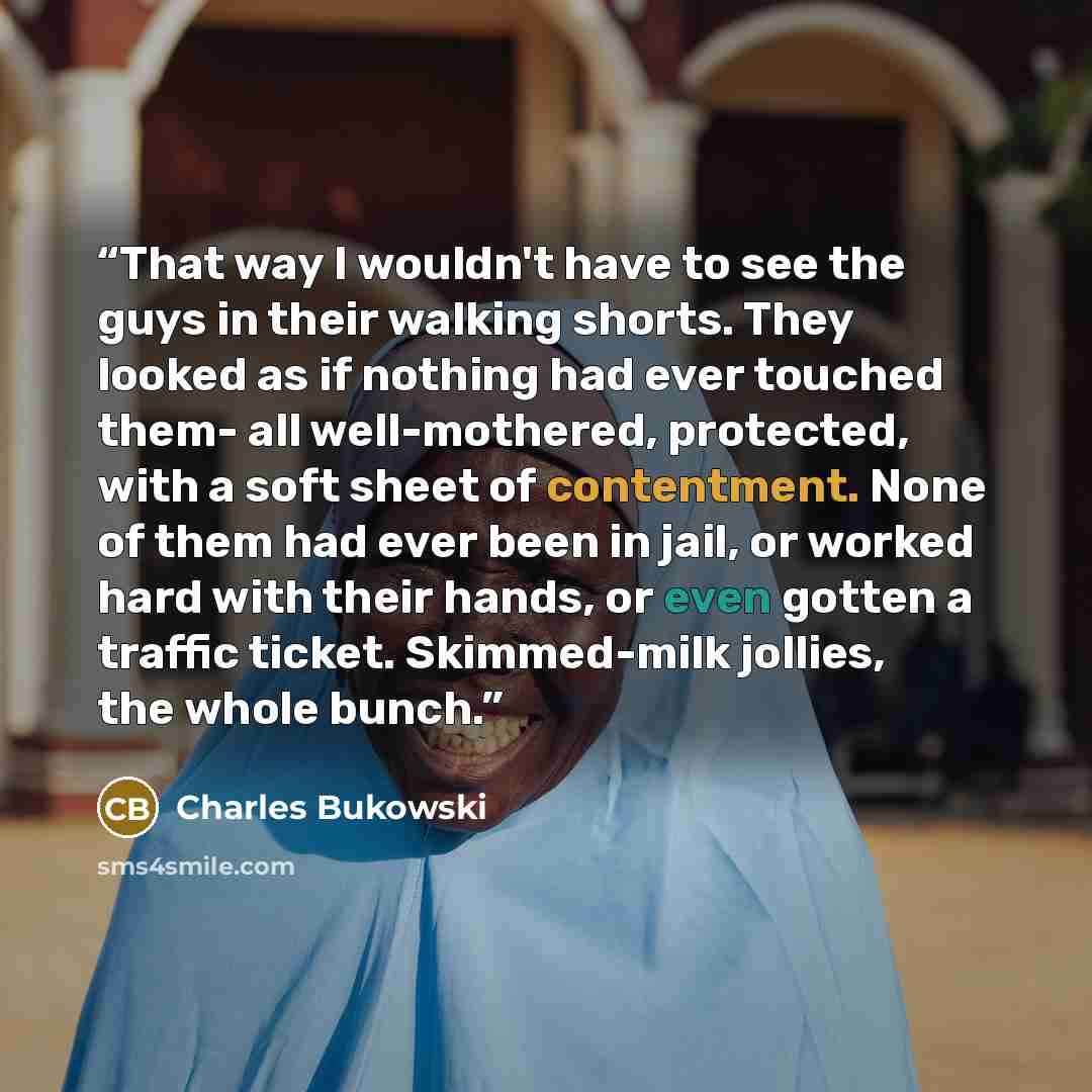 “That way I wouldn't have to see the guys in their walking shorts. They looked as if nothing had ever touched them- all well-mothered, protected, with a soft sheet of contentment. None of them had ever been in jail, or worked hard with their hands, or even gotten a traffic ticket. Skimmed-milk…” quote by Charles Bukowski