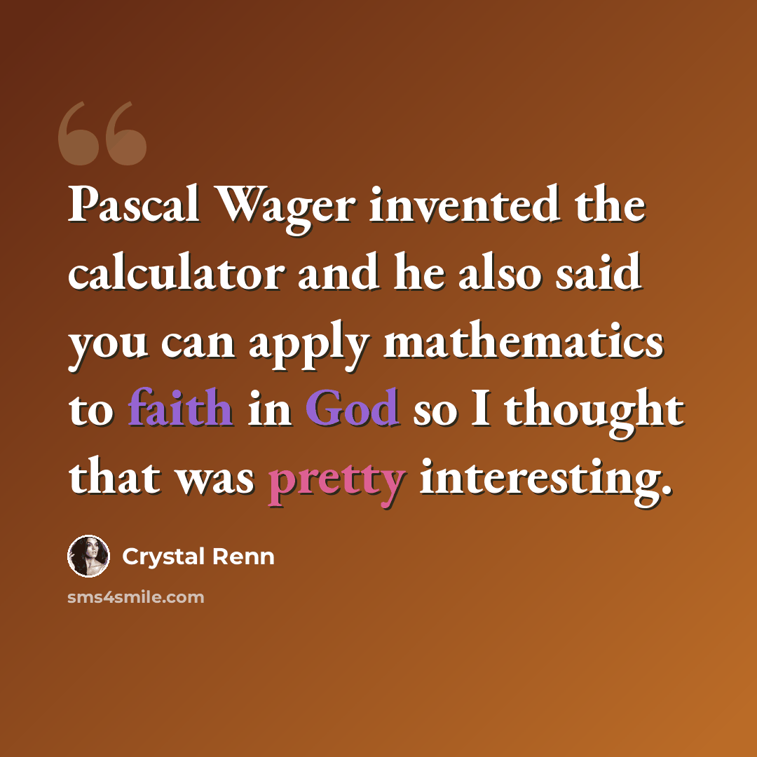 “Pascal Wager invented the calculator and he also said you can apply mathematics to faith in God so I thought that was pretty interesting.” quote by Crystal Renn