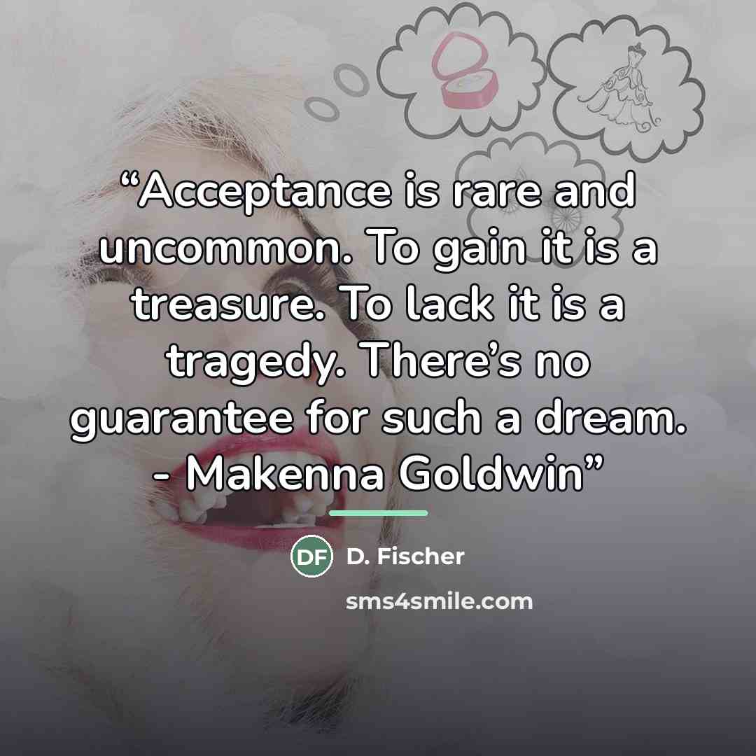 “Acceptance is rare and uncommon. To gain it is a treasure. To lack it is a tragedy. There’s no guarantee for such a dream. - Makenna Goldwin” quote by Anonymous