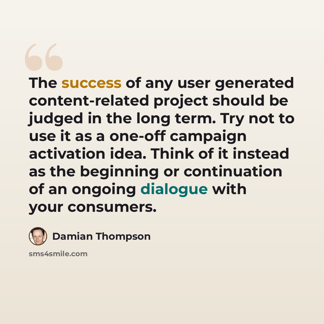 “The success of any user generated content-related project should be judged in the long term. Try not to use it as a one-off campaign activation idea. Think of it instead as the beginning or continuation of an ongoing dialogue with your consumers.” quote by Damian Thompson