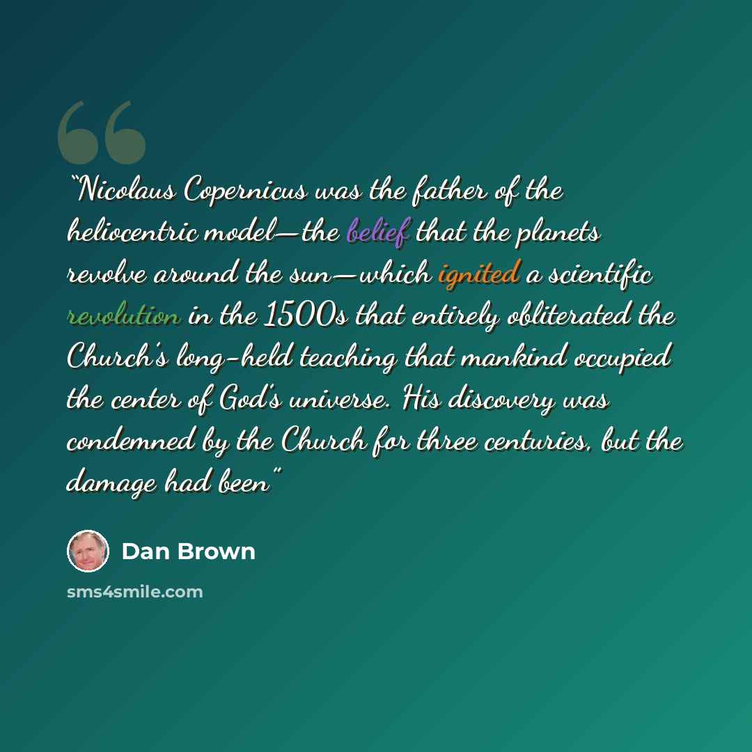 “Nicolaus Copernicus was the father of the heliocentric model—the belief that the planets revolve around the sun—which ignited a scientific revolution in the 1500s that entirely obliterated the Church’s long-held teaching that mankind occupied the center of God’s universe. His discovery was…” quote by Dan Brown
