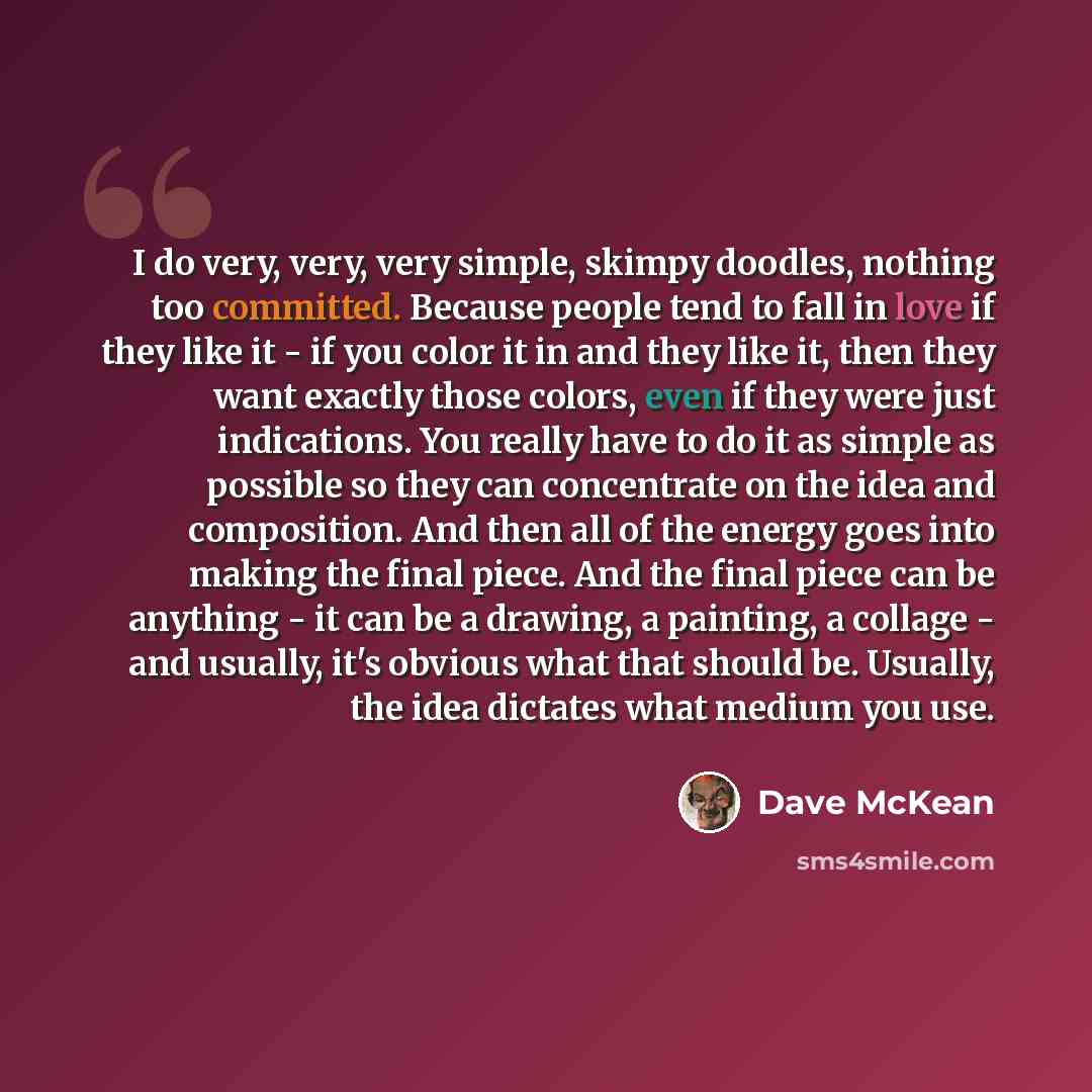 “I do very, very, very simple, skimpy doodles, nothing too committed. Because people tend to fall in love if they like it - if you color it in and they like it, then they want exactly those colors, even if they were just indications. You really have to do it as simple as possible so they can…” quote by Dave McKean