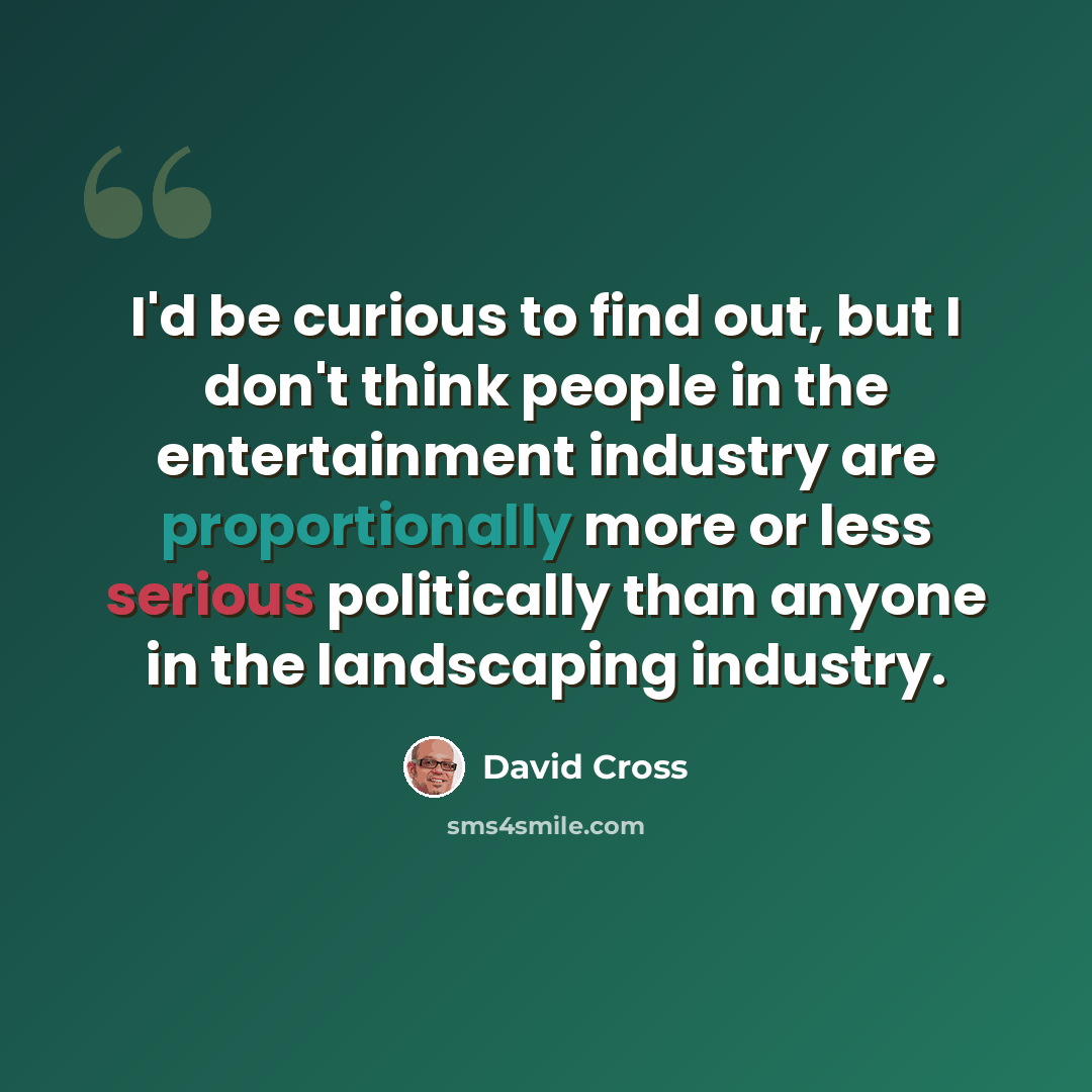 “I'd be curious to find out, but I don't think people in the entertainment industry are proportionally more or less serious politically than anyone in the landscaping industry.” quote by David Cross