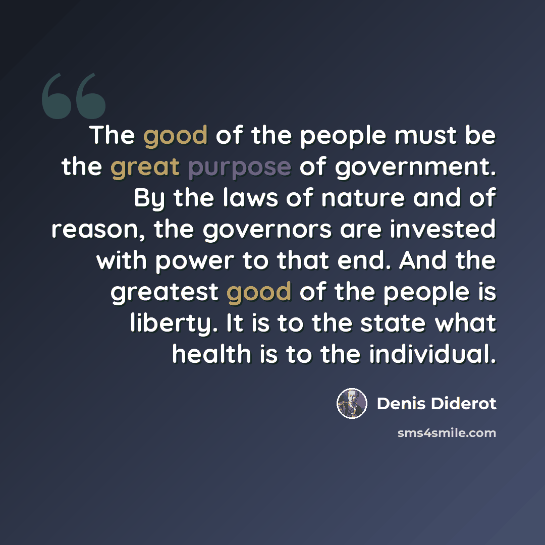 “The good of the people must be the great purpose of government. By the laws of nature and of reason, the governors are invested with power to that end. And the greatest good of the people is liberty. It is to the state what health is to the individual.” quote by Denis Diderot
