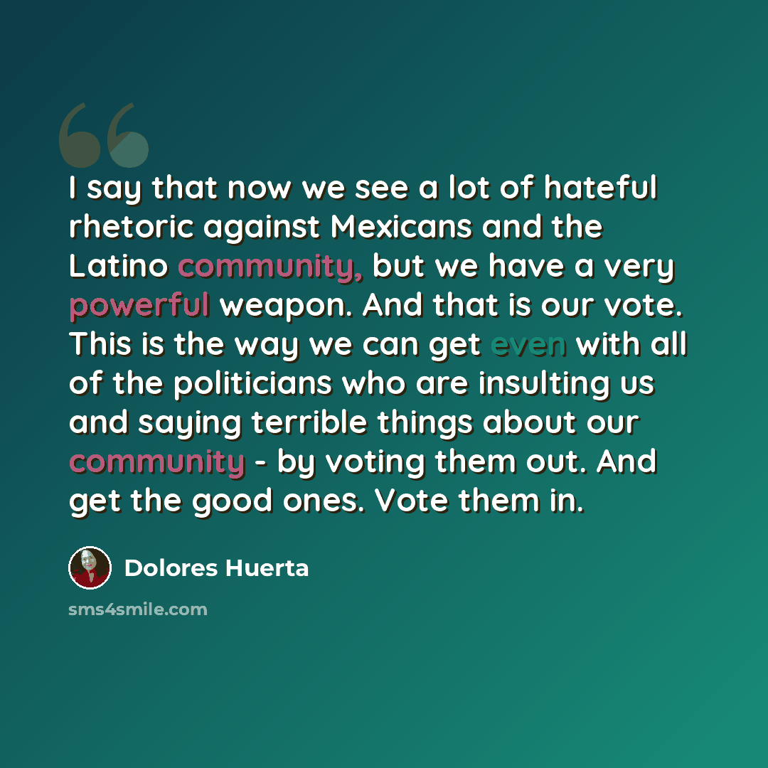 “I say that now we see a lot of hateful rhetoric against Mexicans and the Latino community, but we have a very powerful weapon. And that is our vote. This is the way we can get even with all of the politicians who are insulting us and saying terrible things about our community - by voting them out…” quote by Dolores Huerta