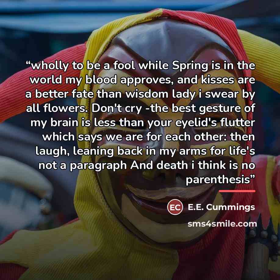 “wholly to be a fool while Spring is in the world my blood approves, and kisses are a better fate than wisdom lady i swear by all flowers. Don't cry -the best gesture of my brain is less than your eyelid's flutter which says we are for each other: then laugh, leaning back in my arms for life's not…” quote by E.E. Cummings