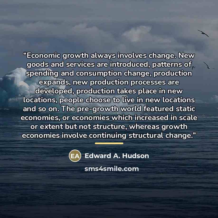 “Economic growth always involves change. New goods and services are introduced, patterns of spending and consumption change, production expands, new production processes are developed, production takes place in new locations, people choose to live in new locations and so on. The pre-growth world…” quote by Edward A. Hudson