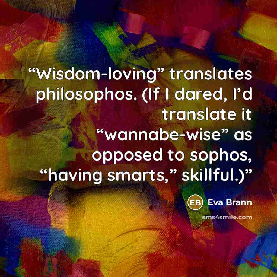 “Wisdom-loving” translates philosophos. (If I dared, I’d translate it “wannabe-wise” as opposed to sophos, “having smarts,” skillful.)” quote by Eva Brann