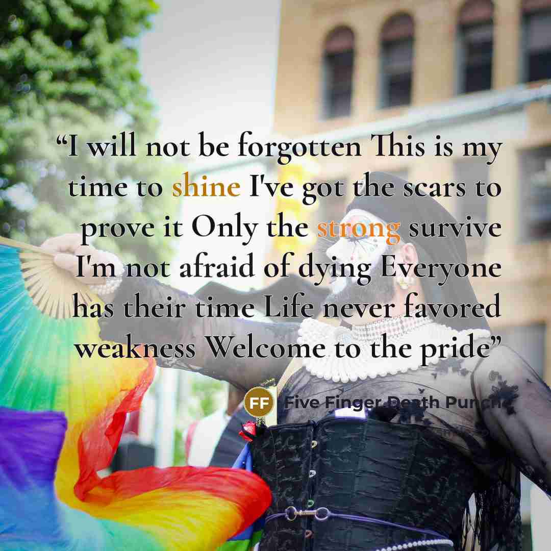 “I will not be forgotten This is my time to shine I've got the scars to prove it Only the strong survive I'm not afraid of dying Everyone has their time Life never favored weakness Welcome to the pride” quote by Five Finger Death Punch