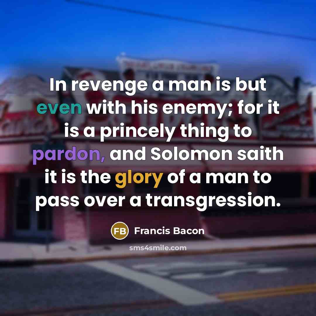 “In revenge a man is but even with his enemy; for it is a princely thing to pardon, and Solomon saith it is the glory of a man to pass over a transgression.” quote by Francis Bacon