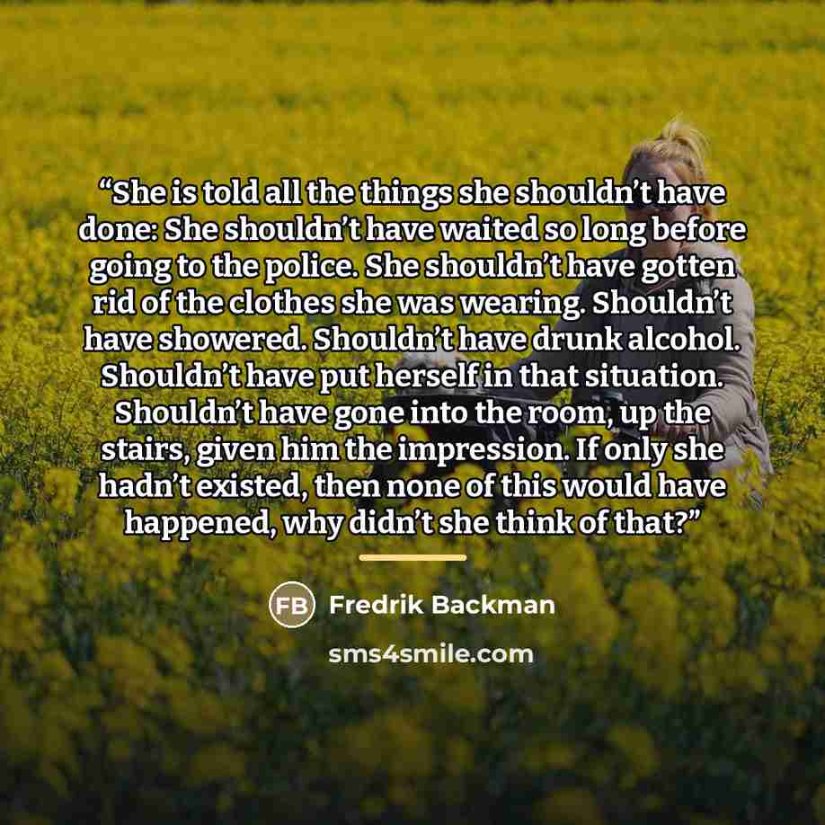 “She is told all the things she shouldn’t have done: She shouldn’t have waited so long before going to the police. She shouldn’t have gotten rid of the clothes she was wearing. Shouldn’t have showered. Shouldn’t have drunk alcohol. Shouldn’t have put herself in that situation. Shouldn’t have gone…” quote by Fredrik Backman
