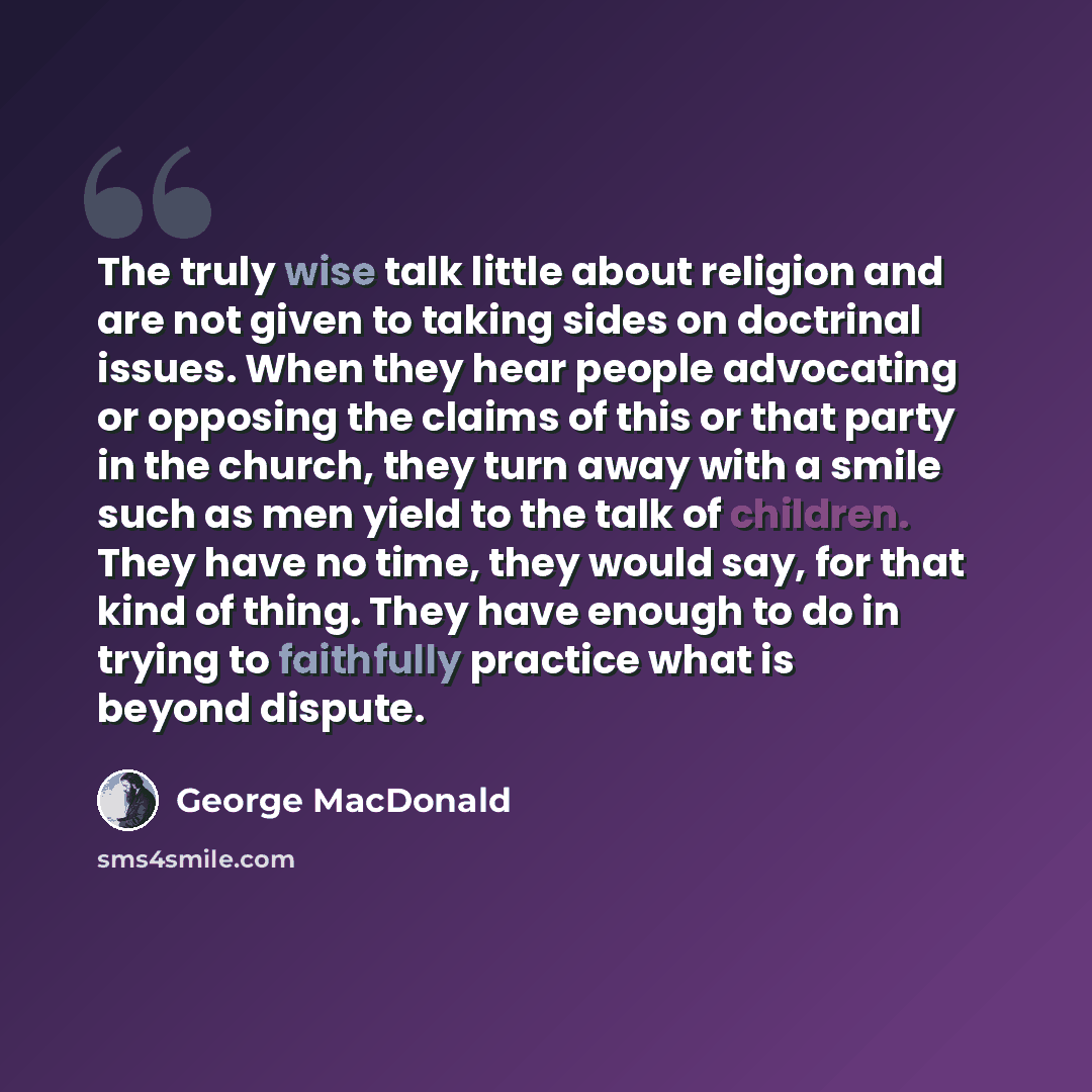 “The truly wise talk little about religion and are not given to taking sides on doctrinal issues. When they hear people advocating or opposing the claims of this or that party in the church, they turn away with a smile such as men yield to the talk of children. They have no time, they would say…” quote by George MacDonald