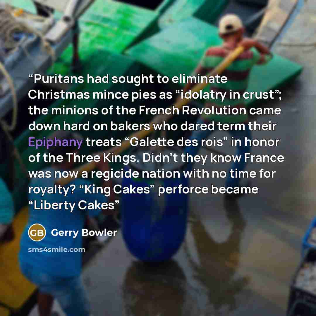 “Puritans had sought to eliminate Christmas mince pies as “idolatry in crust”; the minions of the French Revolution came down hard on bakers who dared term their Epiphany treats “Galette des rois” in honor of the Three Kings. Didn’t they know France was now a regicide nation with no time for…” quote by Gerry Bowler