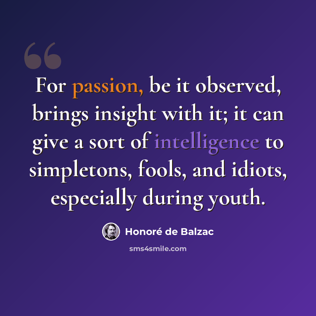 “For passion, be it observed, brings insight with it; it can give a sort of intelligence to simpletons, fools, and idiots, especially during youth.” quote by Honore de Balzac