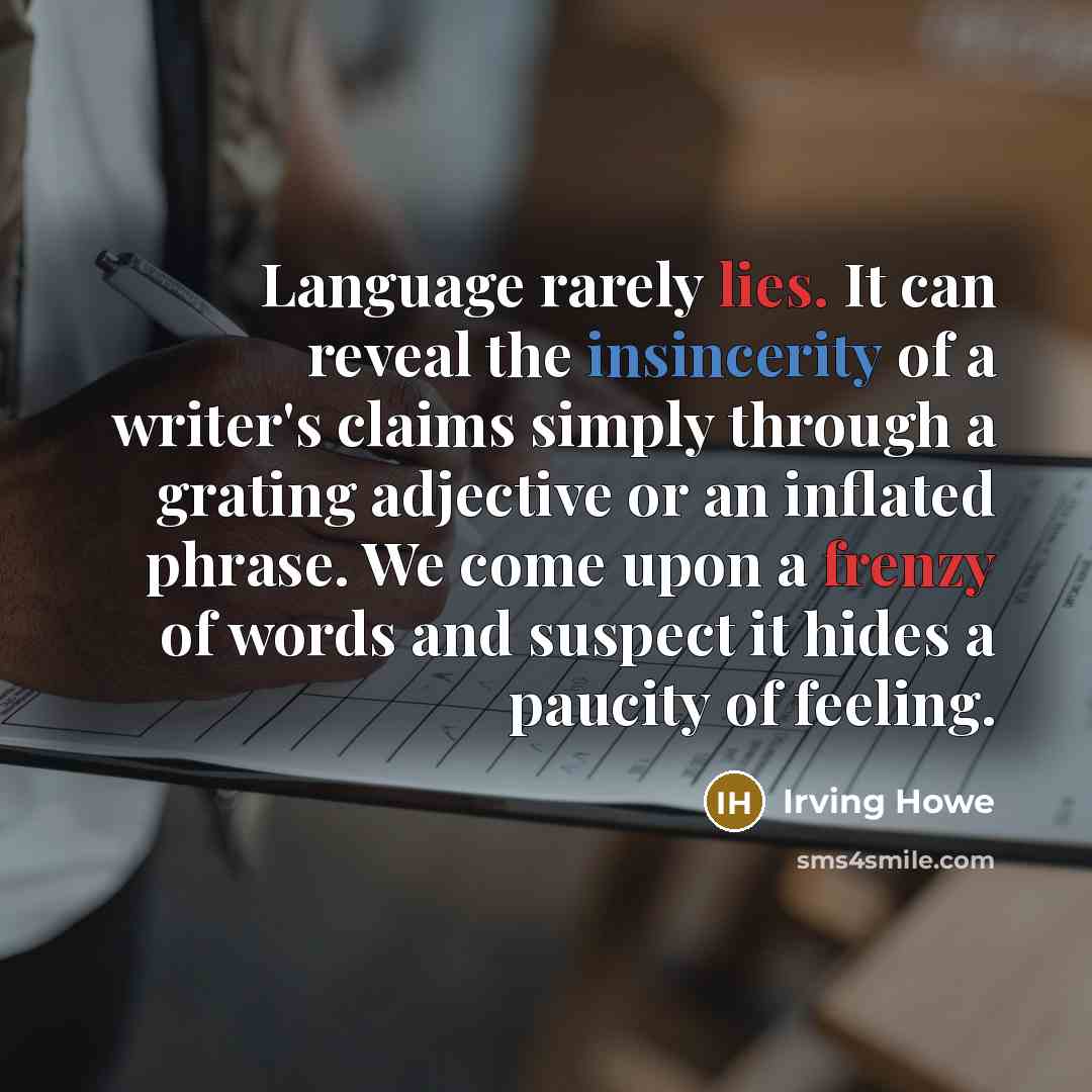 “Language rarely lies. It can reveal the insincerity of a writer's claims simply through a grating adjective or an inflated phrase. We come upon a frenzy of words and suspect it hides a paucity of feeling.” quote by Irving Howe