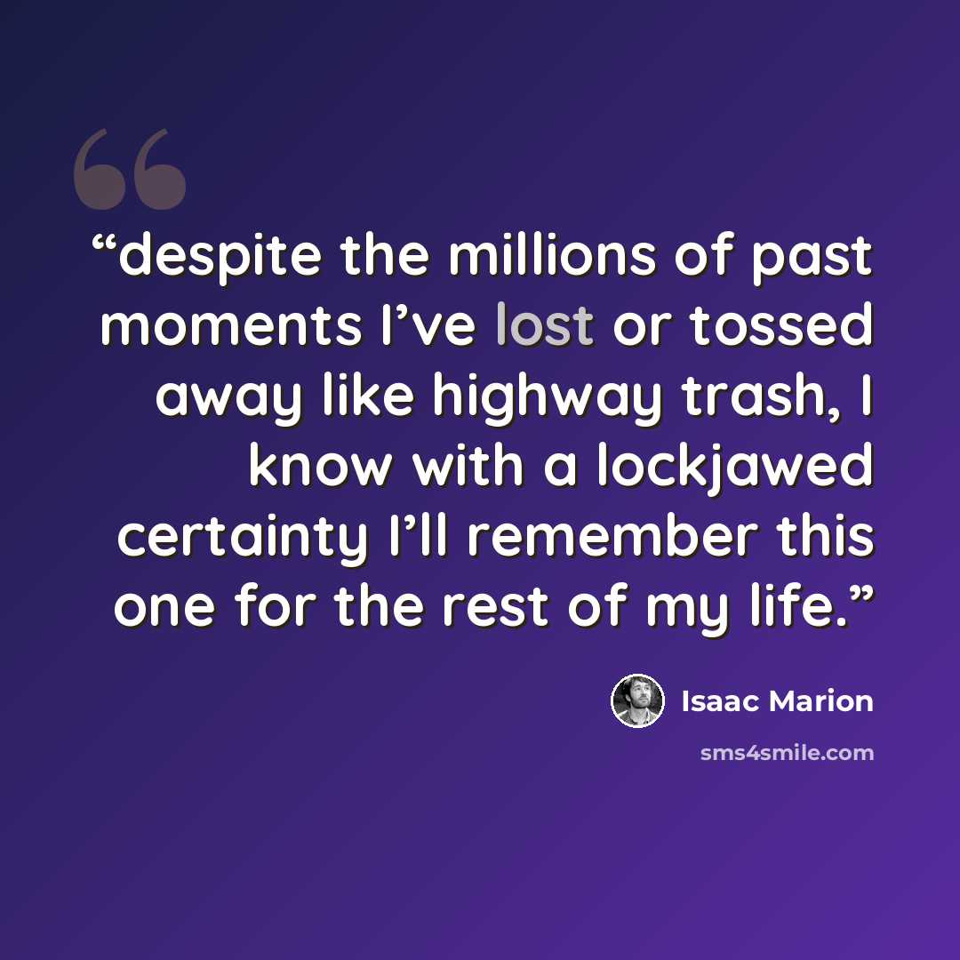 “despite the millions of past moments I’ve lost or tossed away like highway trash, I know with a lockjawed certainty I’ll remember this one for the rest of my life.” quote by Isaac Marion